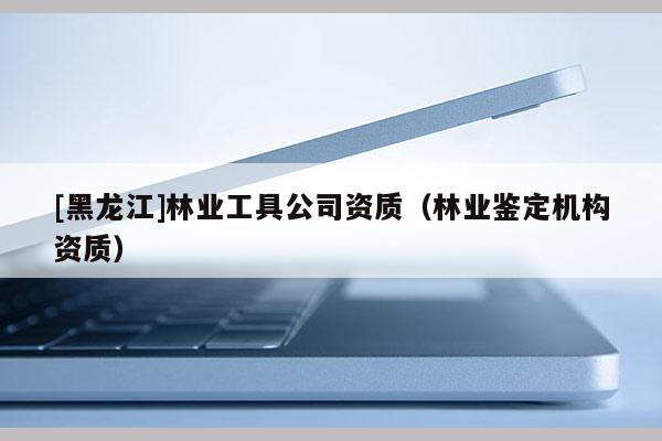 [黑龍江]林業(yè)工具公司資質(zhì)（林業(yè)鑒定機構(gòu)資質(zhì)）