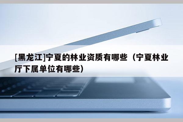 [黑龍江]寧夏的林業(yè)資質(zhì)有哪些（寧夏林業(yè)廳下屬單位有哪些）