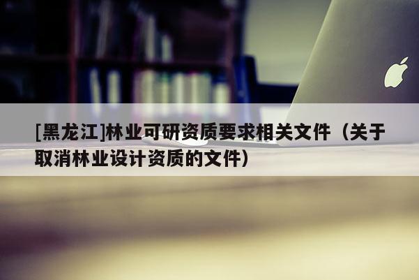 [黑龍江]林業(yè)可研資質(zhì)要求相關(guān)文件（關(guān)于取消林業(yè)設(shè)計資質(zhì)的文件）