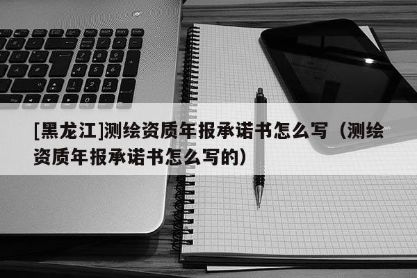 [黑龍江]測繪資質(zhì)年報承諾書怎么寫（測繪資質(zhì)年報承諾書怎么寫的）