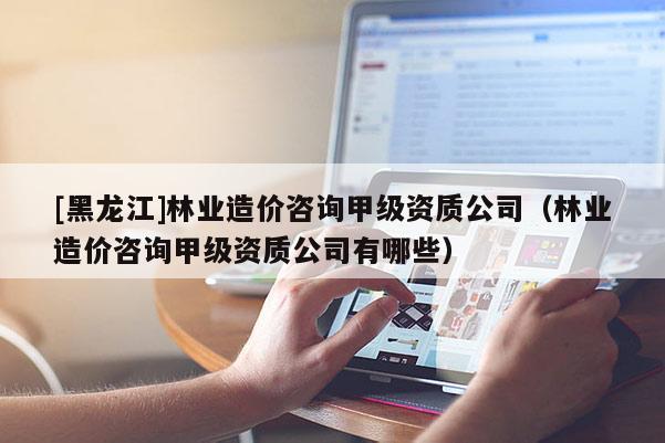 [黑龍江]林業(yè)造價(jià)咨詢甲級(jí)資質(zhì)公司（林業(yè)造價(jià)咨詢甲級(jí)資質(zhì)公司有哪些）