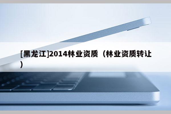 [黑龍江]2014林業(yè)資質（林業(yè)資質轉讓）