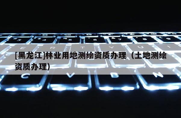[黑龍江]林業(yè)用地測(cè)繪資質(zhì)辦理（土地測(cè)繪資質(zhì)辦理）