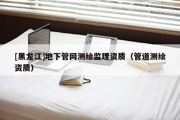 [黑龍江]地下管網(wǎng)測繪監(jiān)理資質(zhì)（管道測繪資質(zhì)）