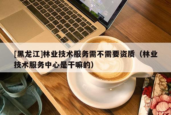 [黑龍江]林業(yè)技術服務需不需要資質（林業(yè)技術服務中心是干嘛的）