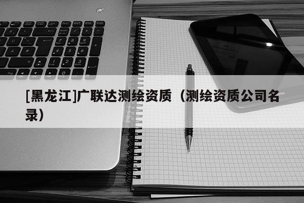 [黑龍江]廣聯(lián)達(dá)測繪資質(zhì)（測繪資質(zhì)公司名錄）