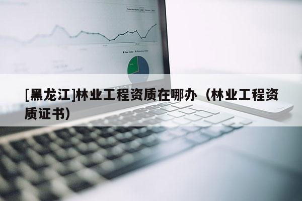 [黑龍江]林業(yè)工程資質在哪辦（林業(yè)工程資質證書）