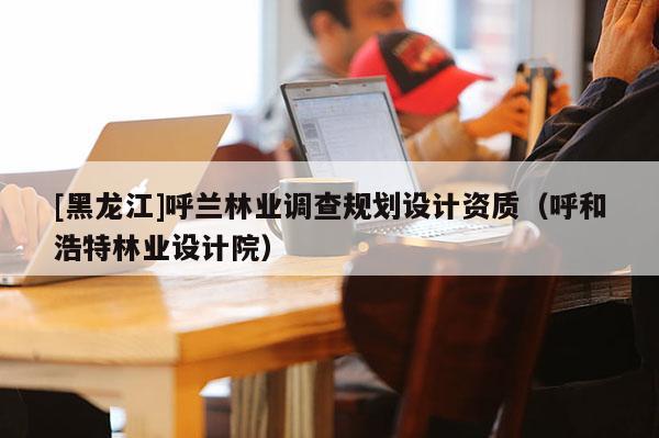 [黑龍江]呼蘭林業(yè)調(diào)查規(guī)劃設(shè)計(jì)資質(zhì)（呼和浩特林業(yè)設(shè)計(jì)院）