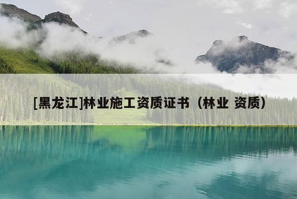 [黑龍江]林業(yè)施工資質(zhì)證書（林業(yè) 資質(zhì)）