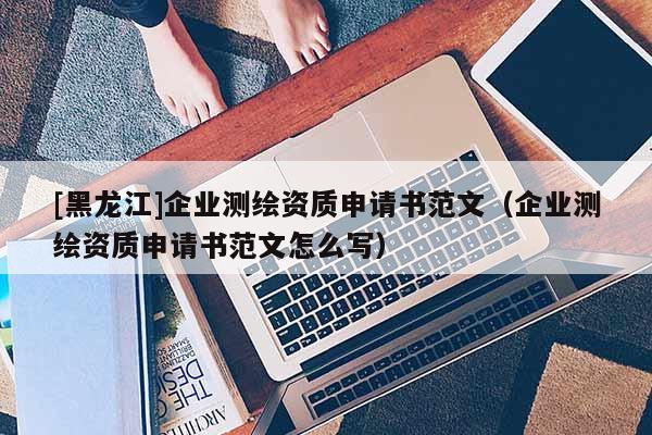 [黑龍江]企業(yè)測繪資質(zhì)申請書范文（企業(yè)測繪資質(zhì)申請書范文怎么寫）