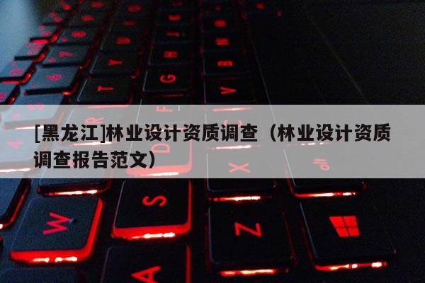 [黑龍江]林業(yè)設計資質(zhì)調(diào)查（林業(yè)設計資質(zhì)調(diào)查報告范文）