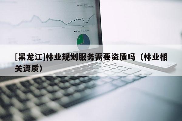 [黑龍江]林業(yè)規(guī)劃服務需要資質(zhì)嗎（林業(yè)相關(guān)資質(zhì)）