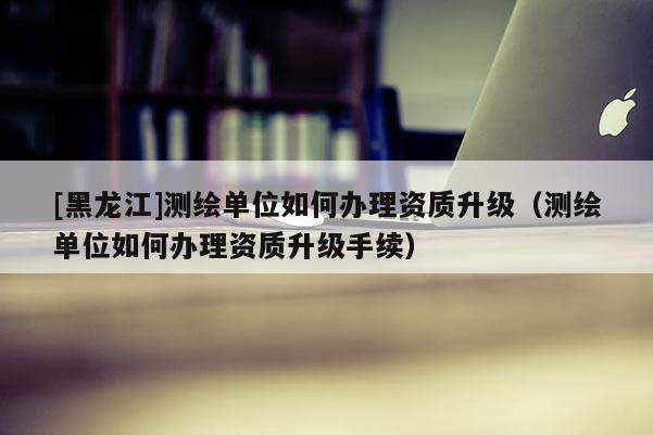 [黑龍江]測(cè)繪單位如何辦理資質(zhì)升級(jí)（測(cè)繪單位如何辦理資質(zhì)升級(jí)手續(xù)）