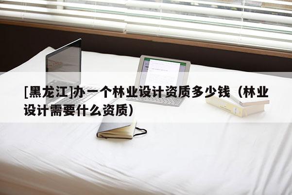 [黑龍江]辦一個林業(yè)設計資質(zhì)多少錢（林業(yè)設計需要什么資質(zhì)）