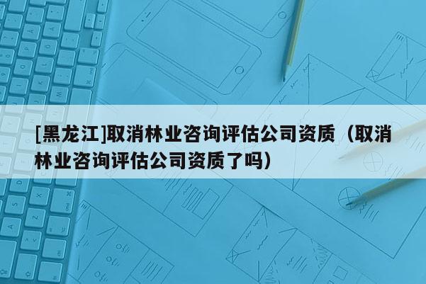 [黑龍江]取消林業(yè)咨詢?cè)u(píng)估公司資質(zhì)（取消林業(yè)咨詢?cè)u(píng)估公司資質(zhì)了嗎）