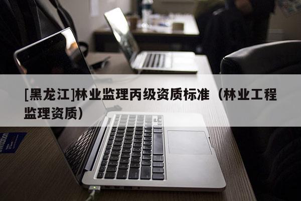 [黑龍江]林業(yè)監(jiān)理丙級資質(zhì)標(biāo)準(zhǔn)（林業(yè)工程監(jiān)理資質(zhì)）