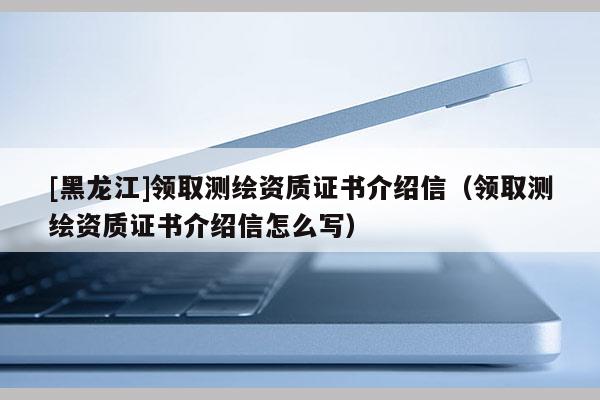 [黑龍江]領(lǐng)取測(cè)繪資質(zhì)證書介紹信（領(lǐng)取測(cè)繪資質(zhì)證書介紹信怎么寫）
