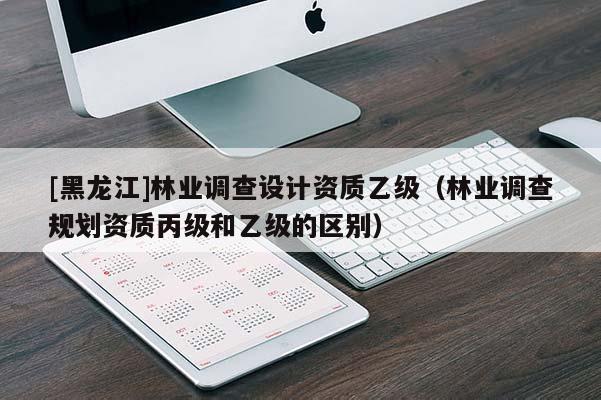 [黑龍江]林業(yè)調(diào)查設(shè)計資質(zhì)乙級（林業(yè)調(diào)查規(guī)劃資質(zhì)丙級和乙級的區(qū)別）