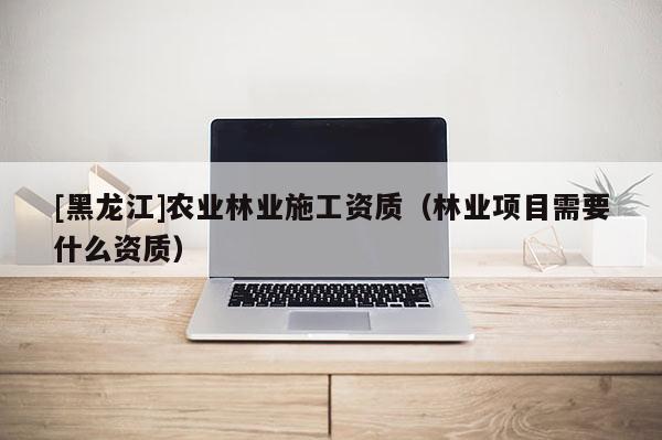 [黑龍江]農(nóng)業(yè)林業(yè)施工資質（林業(yè)項目需要什么資質）