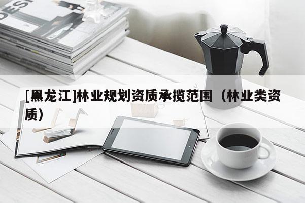 [黑龍江]林業(yè)規(guī)劃資質(zhì)承攬范圍（林業(yè)類資質(zhì)）