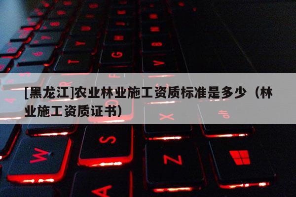[黑龍江]農(nóng)業(yè)林業(yè)施工資質(zhì)標(biāo)準(zhǔn)是多少（林業(yè)施工資質(zhì)證書）