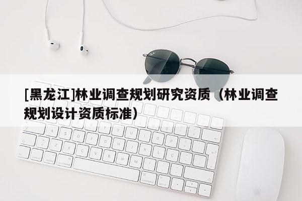 [黑龍江]林業(yè)調(diào)查規(guī)劃研究資質(zhì)（林業(yè)調(diào)查規(guī)劃設(shè)計資質(zhì)標準）