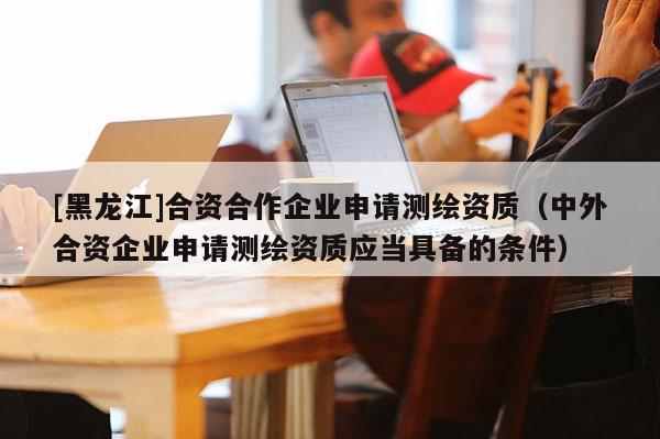 [黑龍江]合資合作企業(yè)申請測繪資質（中外合資企業(yè)申請測繪資質應當具備的條件）