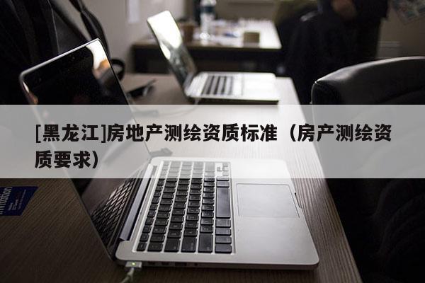 [黑龍江]房地產(chǎn)測繪資質(zhì)標(biāo)準(zhǔn)（房產(chǎn)測繪資質(zhì)要求）
