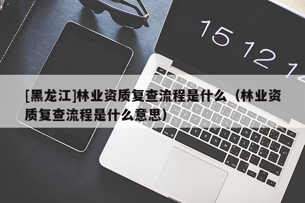 [黑龍江]林業(yè)資質復查流程是什么（林業(yè)資質復查流程是什么意思）