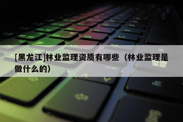[黑龍江]林業(yè)監(jiān)理資質(zhì)有哪些（林業(yè)監(jiān)理是做什么的）
