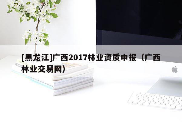 [黑龍江]廣西2017林業(yè)資質(zhì)申報(bào)（廣西林業(yè)交易網(wǎng)）