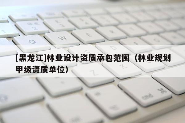 [黑龍江]林業(yè)設(shè)計(jì)資質(zhì)承包范圍（林業(yè)規(guī)劃甲級(jí)資質(zhì)單位）