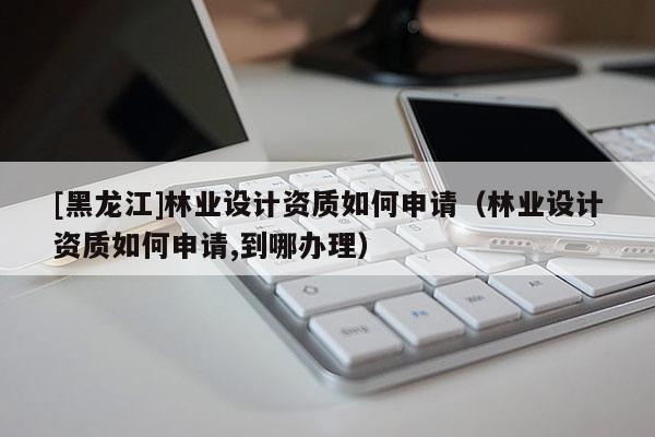 [黑龍江]林業(yè)設計資質(zhì)如何申請（林業(yè)設計資質(zhì)如何申請,到哪辦理）