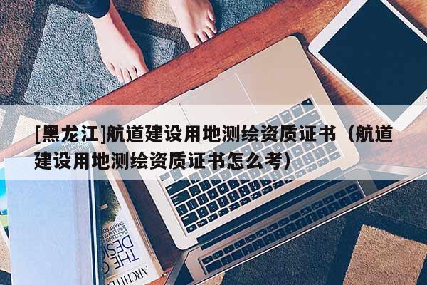 [黑龍江]航道建設(shè)用地測繪資質(zhì)證書（航道建設(shè)用地測繪資質(zhì)證書怎么考）