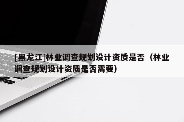 [黑龍江]林業(yè)調(diào)查規(guī)劃設(shè)計(jì)資質(zhì)是否（林業(yè)調(diào)查規(guī)劃設(shè)計(jì)資質(zhì)是否需要）