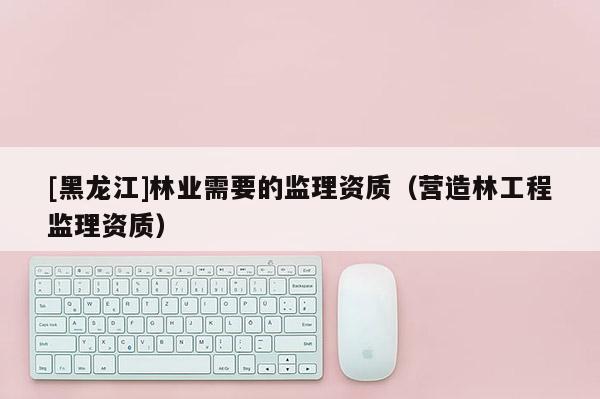 [黑龍江]林業(yè)需要的監(jiān)理資質(zhì)（營造林工程監(jiān)理資質(zhì)）