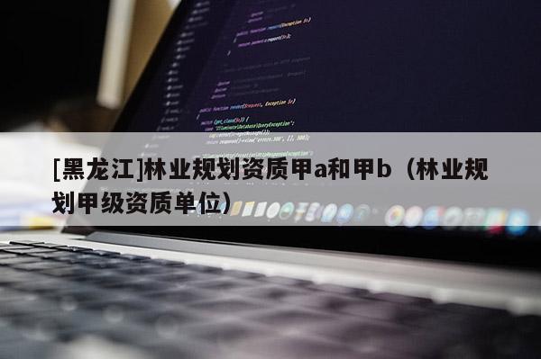 [黑龍江]林業(yè)規(guī)劃資質(zhì)甲a和甲b（林業(yè)規(guī)劃甲級(jí)資質(zhì)單位）