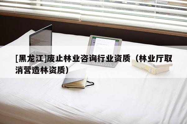 [黑龍江]廢止林業(yè)咨詢行業(yè)資質（林業(yè)廳取消營造林資質）