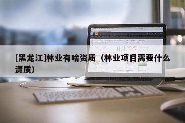 [黑龍江]林業(yè)有啥資質(zhì)（林業(yè)項目需要什么資質(zhì)）