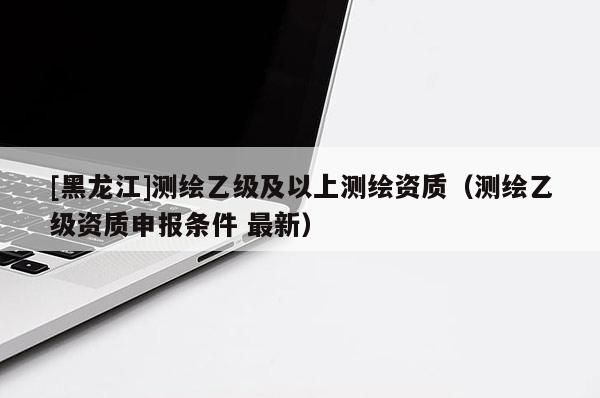 [黑龍江]測繪乙級及以上測繪資質(zhì)（測繪乙級資質(zhì)申報條件 最新）