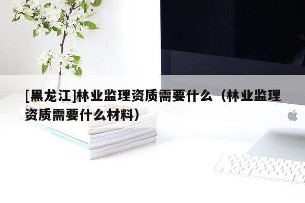 [黑龍江]林業(yè)監(jiān)理資質(zhì)需要什么（林業(yè)監(jiān)理資質(zhì)需要什么材料）