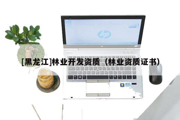 [黑龍江]林業(yè)開發(fā)資質(zhì)（林業(yè)資質(zhì)證書）