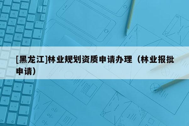 [黑龍江]林業(yè)規(guī)劃資質申請辦理（林業(yè)報批申請）