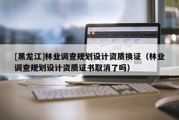 [黑龍江]林業(yè)調(diào)查規(guī)劃設計資質(zhì)換證（林業(yè)調(diào)查規(guī)劃設計資質(zhì)證書取消了嗎）