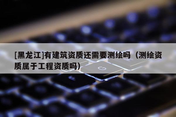 [黑龍江]有建筑資質(zhì)還需要測繪嗎（測繪資質(zhì)屬于工程資質(zhì)嗎）