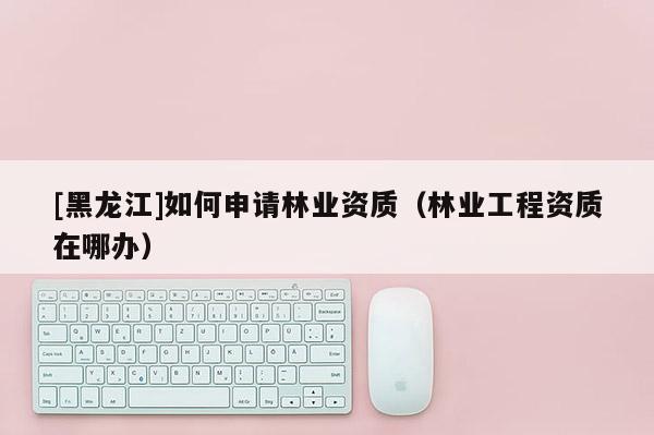 [黑龍江]如何申請(qǐng)林業(yè)資質(zhì)（林業(yè)工程資質(zhì)在哪辦）