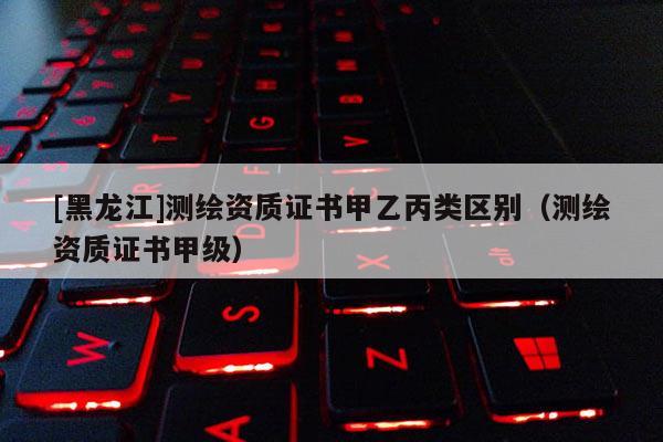 [黑龍江]測(cè)繪資質(zhì)證書(shū)甲乙丙類區(qū)別（測(cè)繪資質(zhì)證書(shū)甲級(jí)）