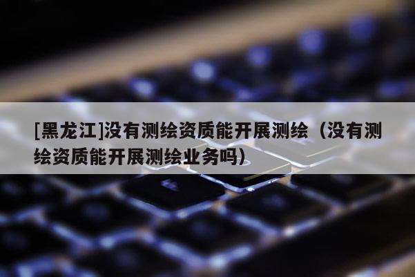 [黑龍江]沒有測繪資質(zhì)能開展測繪（沒有測繪資質(zhì)能開展測繪業(yè)務(wù)嗎）