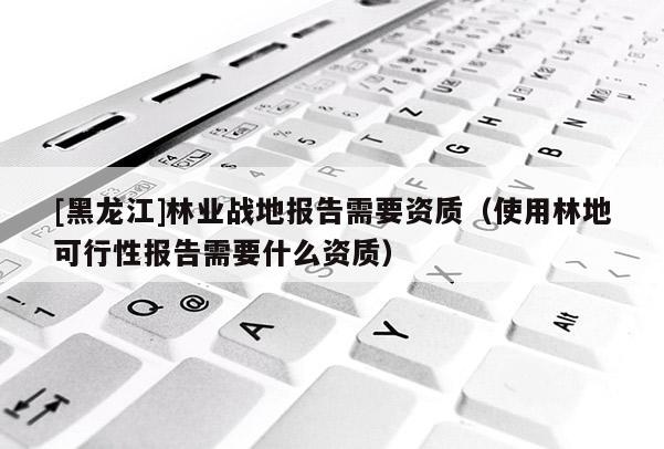 [黑龍江]林業(yè)戰(zhàn)地報告需要資質(zhì)（使用林地可行性報告需要什么資質(zhì)）