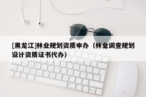 [黑龍江]林業(yè)規(guī)劃資質(zhì)申辦（林業(yè)調(diào)查規(guī)劃設(shè)計資質(zhì)證書代辦）